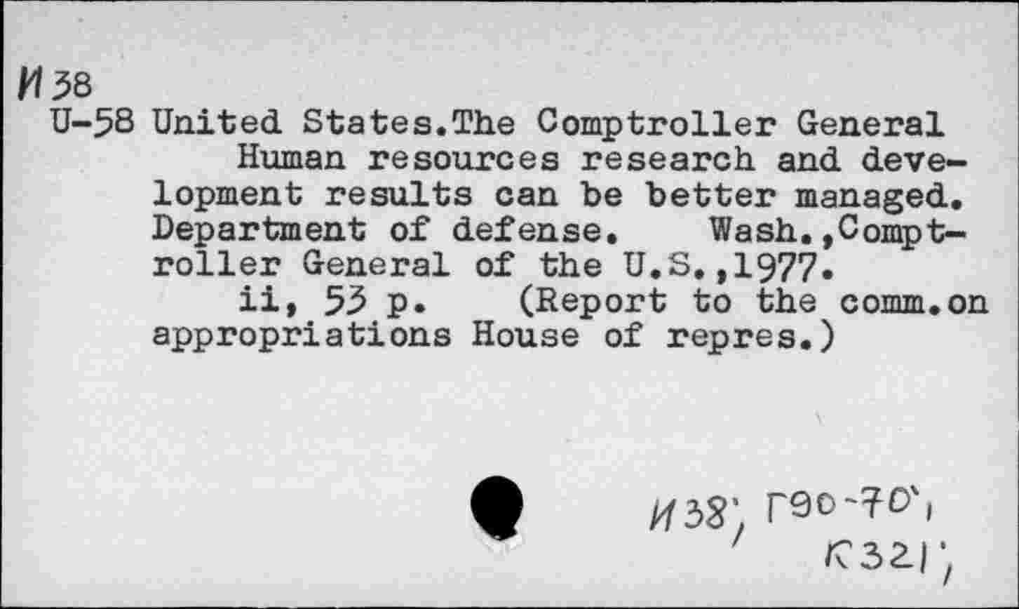 ﻿M38
U-58 United States.The Comptroller General Human resources research and deve-lopment results can be better managed. Department of defense. Wash.»Comptroller General of the U.S,,1977.
ii, 53 p. (Report to the comm.on appropriations House of repres.)
#33’. r90-?D'( rszr,